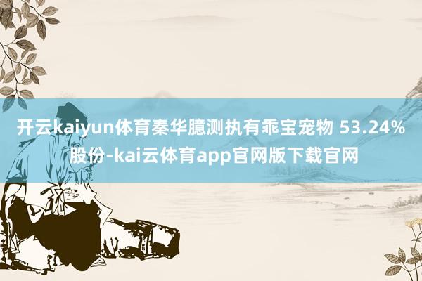 开云kaiyun体育秦华臆测执有乖宝宠物 53.24% 股份-kai云体育app官网版下载官网
