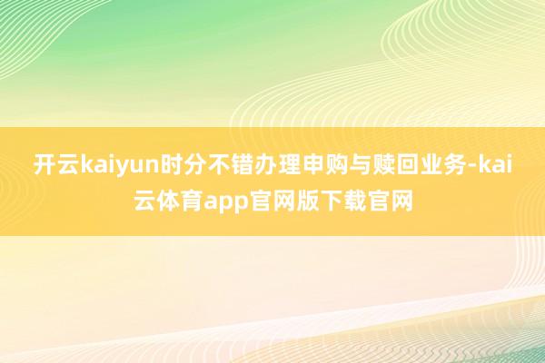 开云kaiyun时分不错办理申购与赎回业务-kai云体育app官网版下载官网