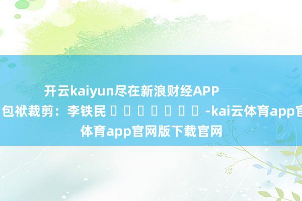 开云kaiyun尽在新浪财经APP 包袱裁剪:李铁民 -kai云体育app官网版下载官网