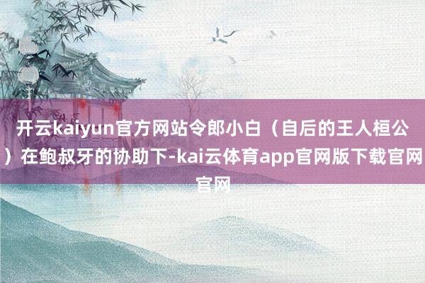 开云kaiyun官方网站令郎小白（自后的王人桓公）在鲍叔牙的协助下-kai云体育app官网版下载官网