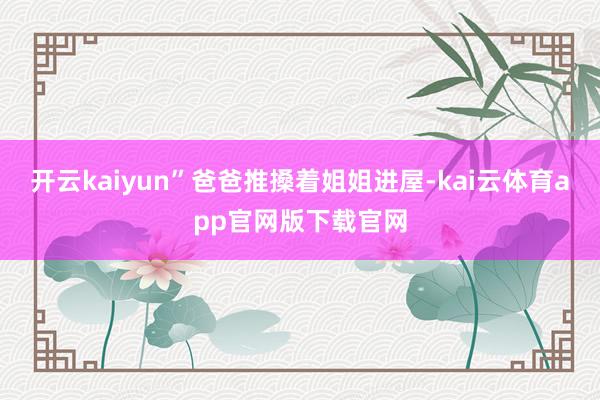 开云kaiyun”爸爸推搡着姐姐进屋-kai云体育app官网版下载官网