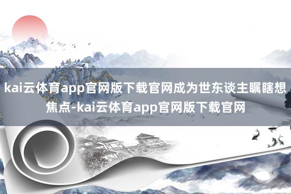 kai云体育app官网版下载官网成为世东谈主瞩瞎想焦点-kai云体育app官网版下载官网