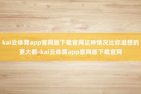 kai云体育app官网版下载官网这种情况比你遐想的更大都-kai云体育app官网版下载官网