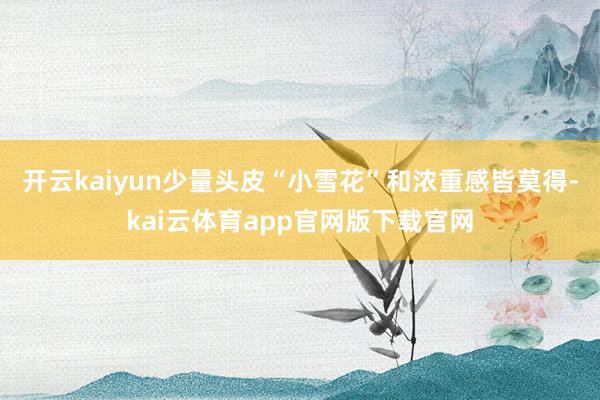 开云kaiyun少量头皮“小雪花”和浓重感皆莫得-kai云体育app官网版下载官网