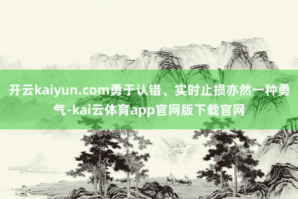 开云kaiyun.com勇于认错、实时止损亦然一种勇气-kai云体育app官网版下载官网