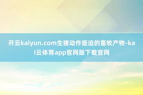 开云kaiyun.com生猪动作蹙迫的畜牧产物-kai云体育app官网版下载官网