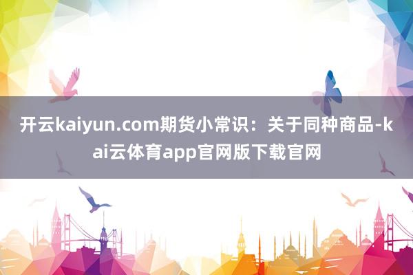开云kaiyun.com期货小常识：关于同种商品-kai云体育app官网版下载官网