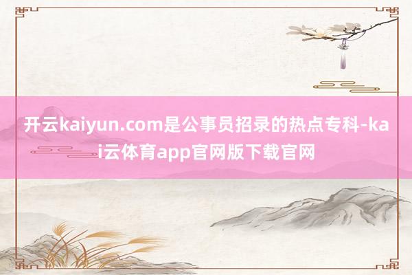 开云kaiyun.com是公事员招录的热点专科-kai云体育app官网版下载官网
