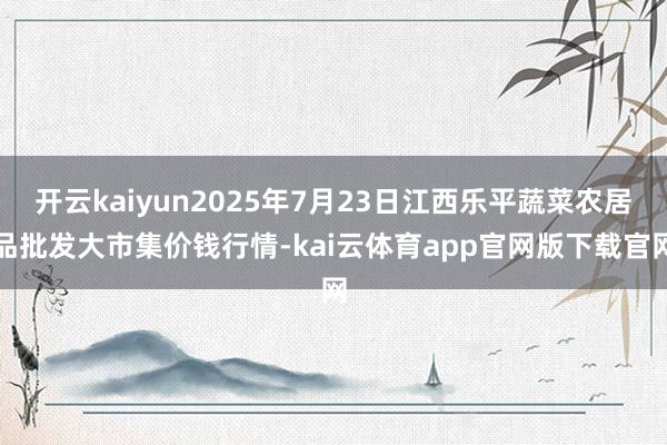 开云kaiyun2025年7月23日江西乐平蔬菜农居品批发大市集价钱行情-kai云体育app官网版下载官网