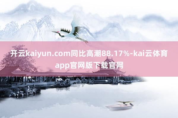 开云kaiyun.com同比高潮88.17%-kai云体育app官网版下载官网