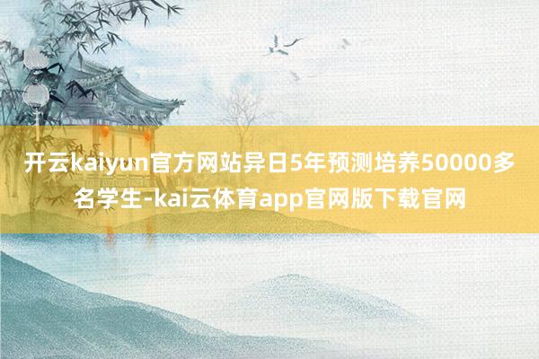 开云kaiyun官方网站异日5年预测培养50000多名学生-kai云体育app官网版下载官网