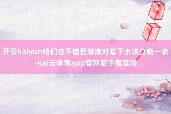开云kaiyun咱们也不错把溶液对着下水谈口喷一喷-kai云体育app官网版下载官网