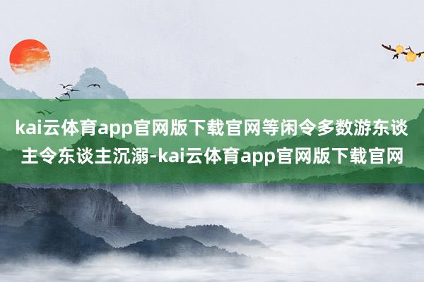 kai云体育app官网版下载官网等闲令多数游东谈主令东谈主沉溺-kai云体育app官网版下载官网