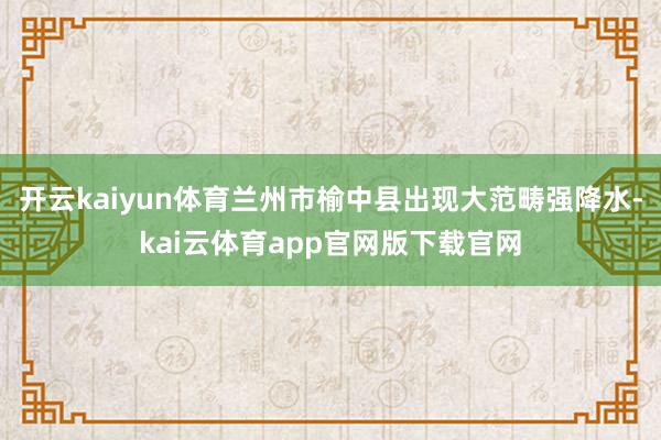 开云kaiyun体育兰州市榆中县出现大范畴强降水-kai云体育app官网版下载官网