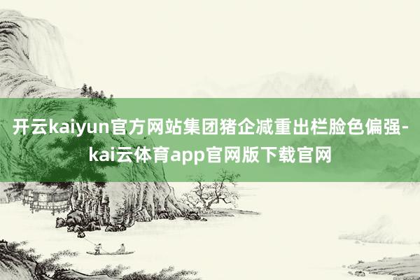 开云kaiyun官方网站集团猪企减重出栏脸色偏强-kai云体育app官网版下载官网