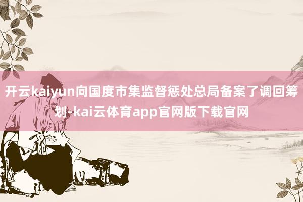 开云kaiyun向国度市集监督惩处总局备案了调回筹划-kai云体育app官网版下载官网
