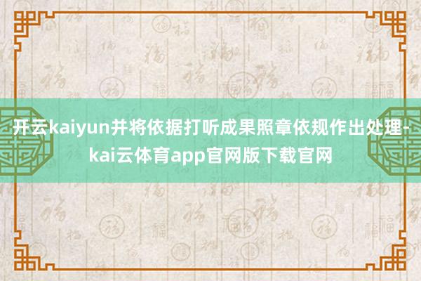 开云kaiyun并将依据打听成果照章依规作出处理-kai云体育app官网版下载官网