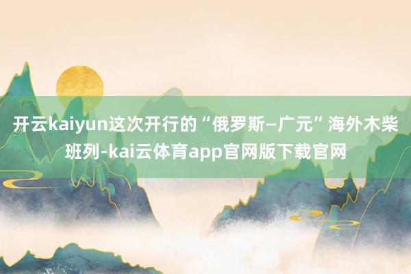 开云kaiyun这次开行的“俄罗斯—广元”海外木柴班列-kai云体育app官网版下载官网