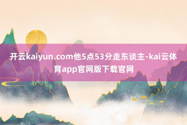 开云kaiyun.com他5点53分走东谈主-kai云体育app官网版下载官网