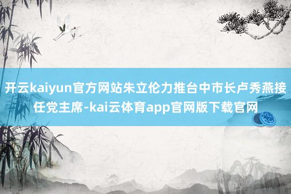 开云kaiyun官方网站朱立伦力推台中市长卢秀燕接任党主席-kai云体育app官网版下载官网