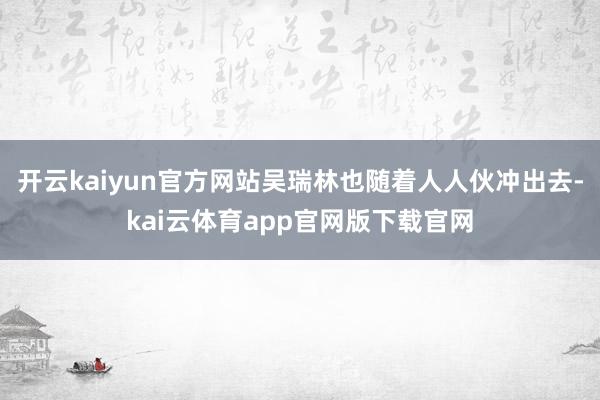 开云kaiyun官方网站吴瑞林也随着人人伙冲出去-kai云体育app官网版下载官网