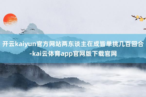 开云kaiyun官方网站两东谈主在成皆单挑几百回合-kai云体育app官网版下载官网