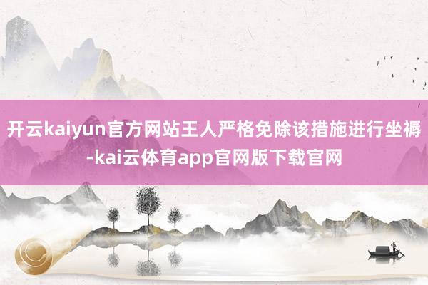 开云kaiyun官方网站王人严格免除该措施进行坐褥-kai云体育app官网版下载官网