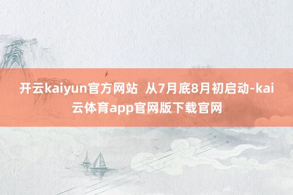 开云kaiyun官方网站  从7月底8月初启动-kai云体育app官网版下载官网