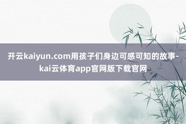 开云kaiyun.com用孩子们身边可感可知的故事-kai云体育app官网版下载官网