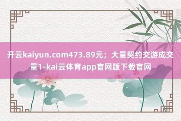 开云kaiyun.com473.89元；大量契约交游成交量1-kai云体育app官网版下载官网