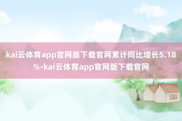 kai云体育app官网版下载官网累计同比增长5.18%-kai云体育app官网版下载官网