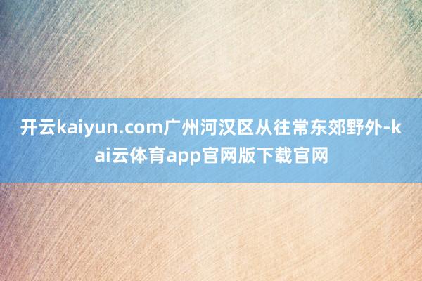 开云kaiyun.com广州河汉区从往常东郊野外-kai云体育app官网版下载官网