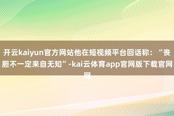 开云kaiyun官方网站他在短视频平台回话称：“丧胆不一定来自无知”-kai云体育app官网版下载官网