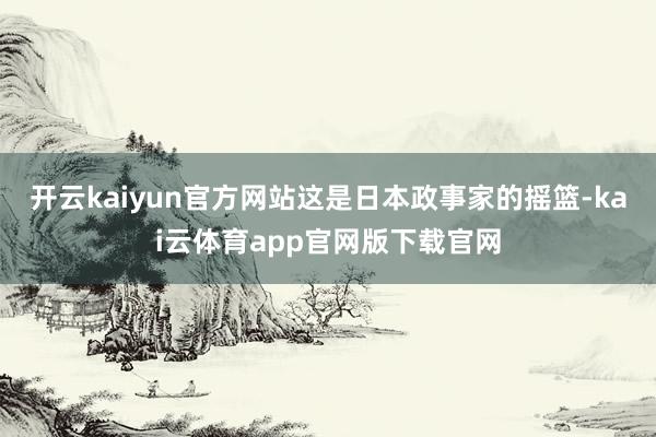 开云kaiyun官方网站这是日本政事家的摇篮-kai云体育app官网版下载官网