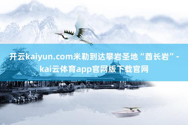 开云kaiyun.com米勒到达攀岩圣地“酋长岩”-kai云体育app官网版下载官网