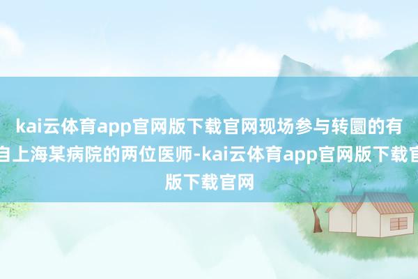 kai云体育app官网版下载官网现场参与转圜的有来自上海某病院的两位医师-kai云体育app官网版下载官网