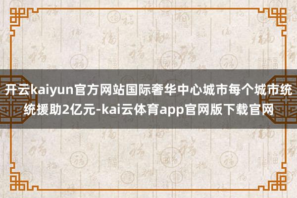 开云kaiyun官方网站国际奢华中心城市每个城市统统援助2亿元-kai云体育app官网版下载官网