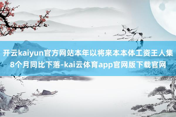 开云kaiyun官方网站本年以将来本本体工资王人集8个月同比下落-kai云体育app官网版下载官网