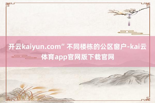 开云kaiyun.com”不同楼栋的公区窗户-kai云体育app官网版下载官网