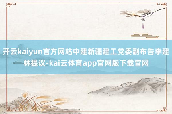 开云kaiyun官方网站中建新疆建工党委副布告李建林提议-kai云体育app官网版下载官网