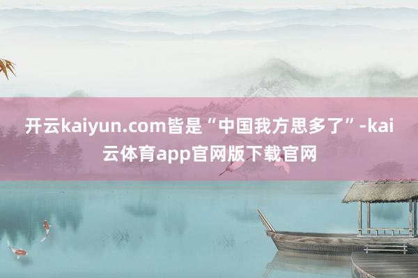 开云kaiyun.com皆是“中国我方思多了”-kai云体育app官网版下载官网