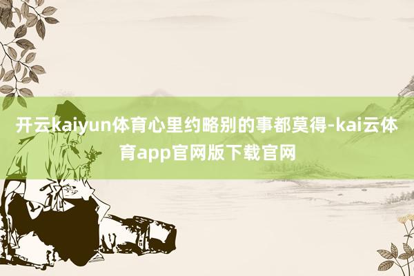 开云kaiyun体育心里约略别的事都莫得-kai云体育app官网版下载官网