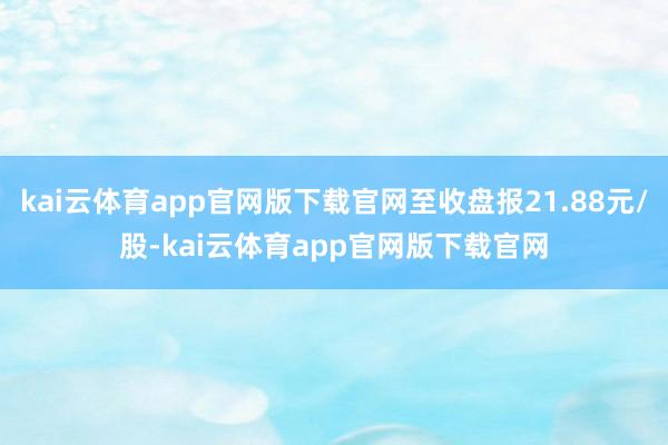 kai云体育app官网版下载官网至收盘报21.88元/股-kai云体育app官网版下载官网