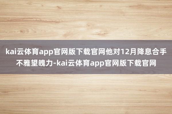 kai云体育app官网版下载官网他对12月降息合手不雅望魄力-kai云体育app官网版下载官网