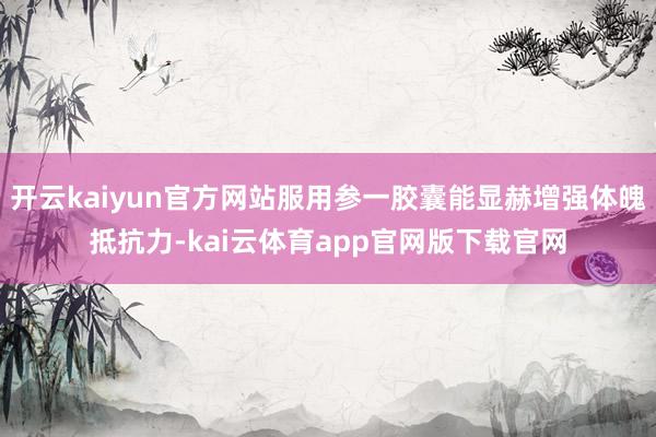 开云kaiyun官方网站服用参一胶囊能显赫增强体魄抵抗力-kai云体育app官网版下载官网