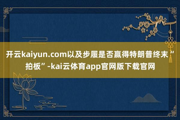 开云kaiyun.com以及步履是否赢得特朗普终末“拍板”-kai云体育app官网版下载官网
