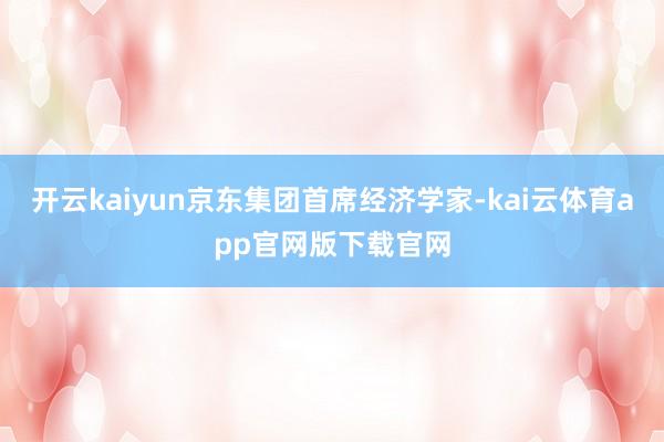 开云kaiyun京东集团首席经济学家-kai云体育app官网版下载官网