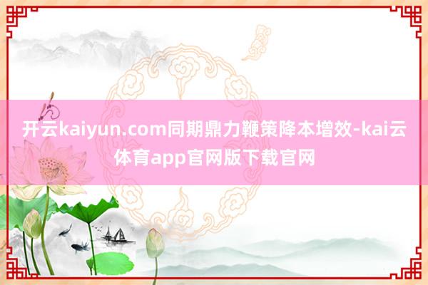 开云kaiyun.com同期鼎力鞭策降本增效-kai云体育app官网版下载官网