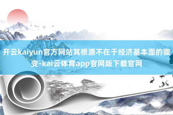 开云kaiyun官方网站其根源不在于经济基本面的骤变-kai云体育app官网版下载官网