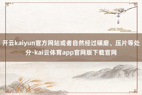 开云kaiyun官方网站或者自然经过碾磨、压片等处分-kai云体育app官网版下载官网